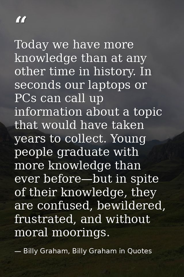Today we have more knowledge than at any other time in history. In seconds our laptops or PCs can call up information ab — Billy Graham, Billy Graham in Quotes