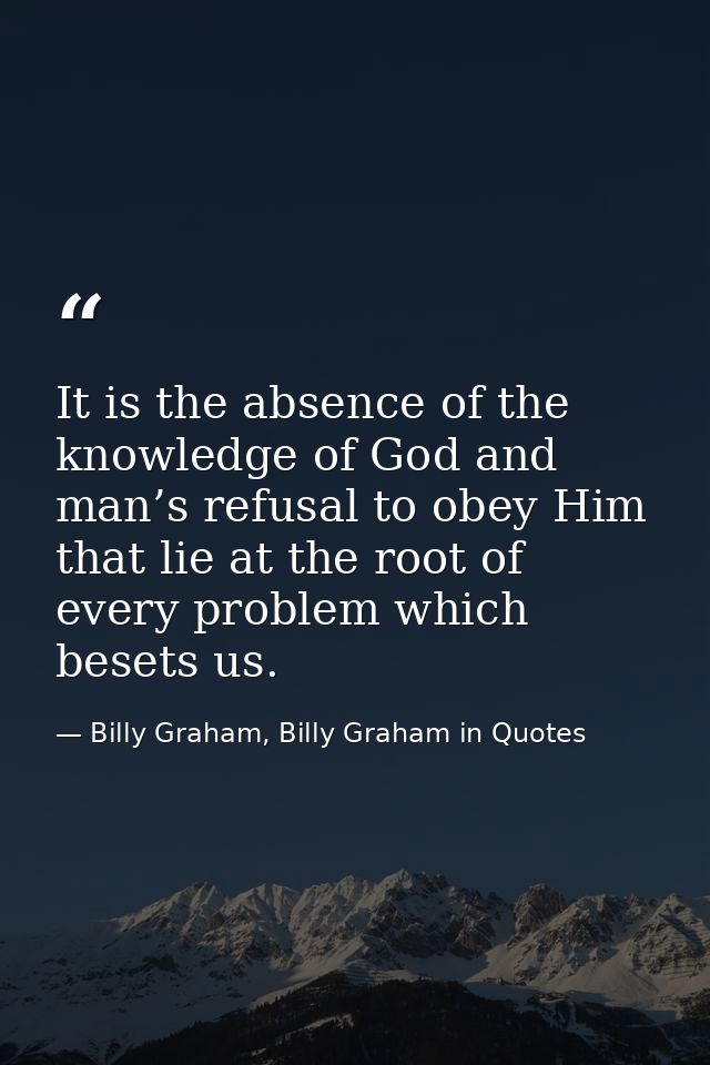 It is the absence of the knowledge of God and man’s refusal to obey Him that lie at the root of every problem which bese — Billy Graham, Billy Graham in Quotes