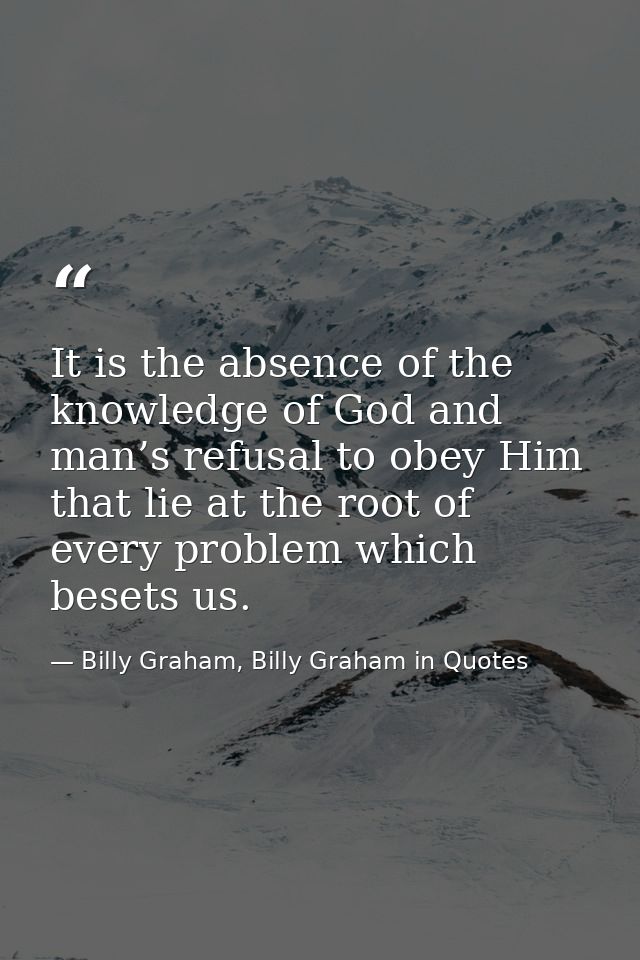 It is the absence of the knowledge of God and man’s refusal to obey Him that lie at the root of every problem which bese — Billy Graham, Billy Graham in Quotes