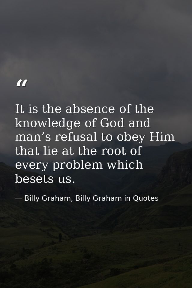 It is the absence of the knowledge of God and man’s refusal to obey Him that lie at the root of every problem which bese — Billy Graham, Billy Graham in Quotes