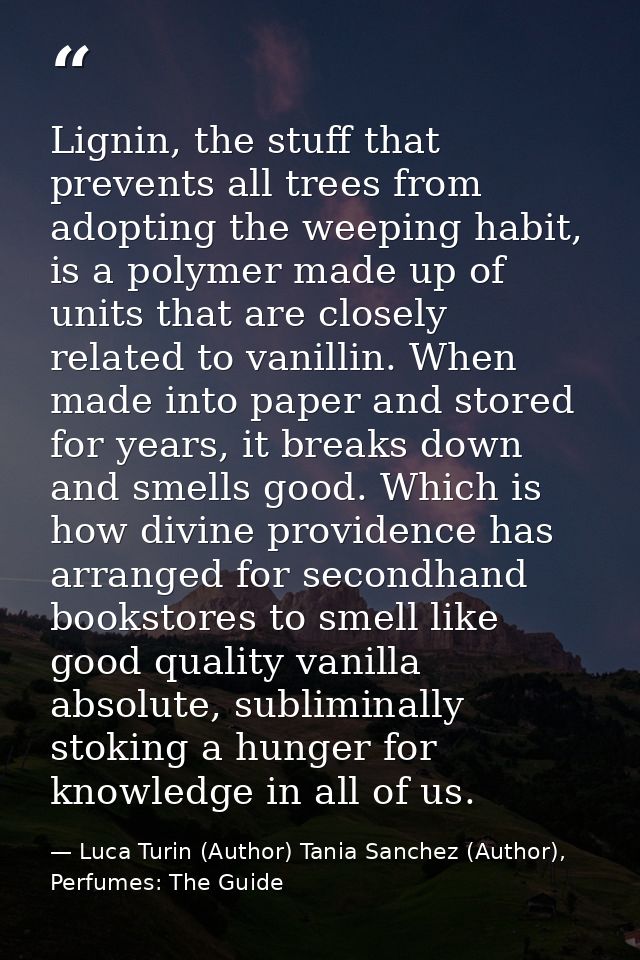 Lignin, the stuff that prevents all trees from adopting the weeping habit, is a polymer made up of units that are closel — Luca Turin (Author) Tania Sanchez (Author), Perfumes: The Guide