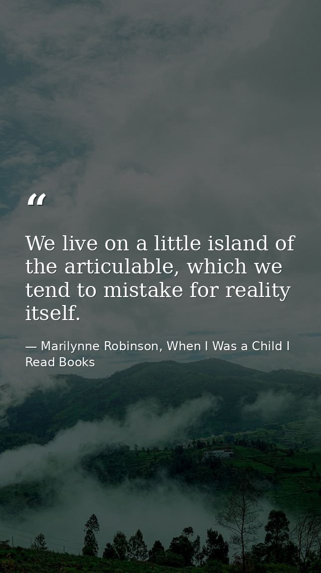 We live on a little island of the articulable, which we tend to mistake for reality itself. — Marilynne Robinson, When I Was a Child I Read Books