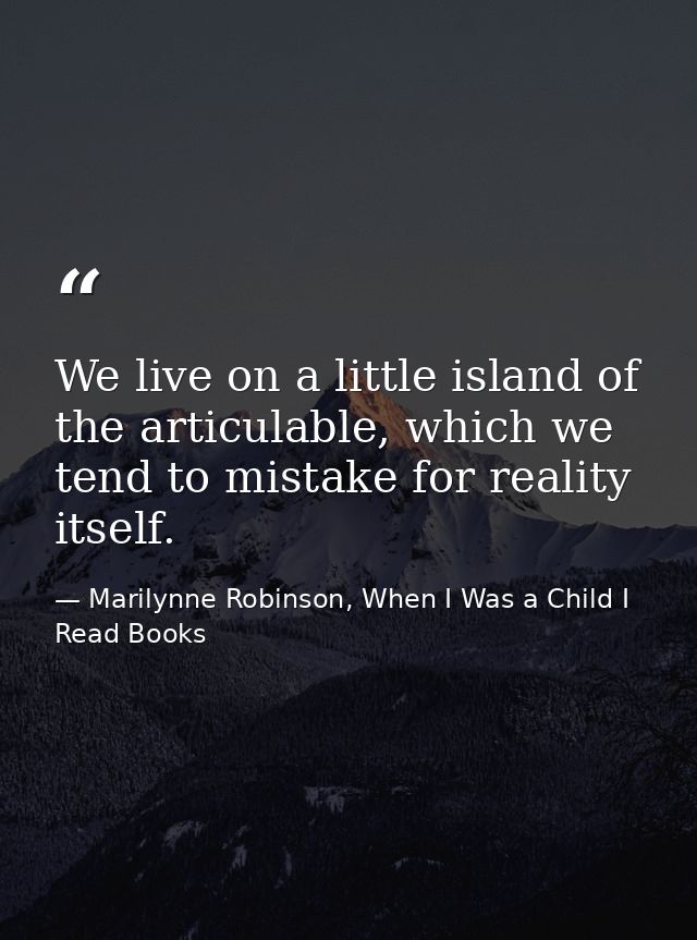 We live on a little island of the articulable, which we tend to mistake for reality itself. — Marilynne Robinson, When I Was a Child I Read Books