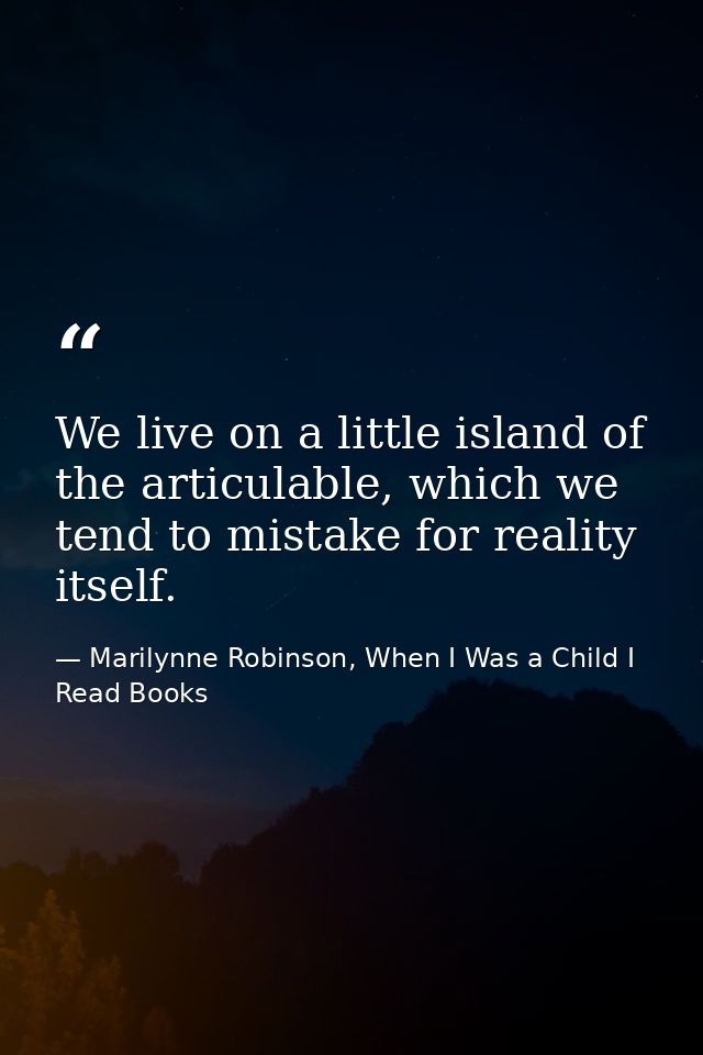 We live on a little island of the articulable, which we tend to mistake for reality itself. — Marilynne Robinson, When I Was a Child I Read Books