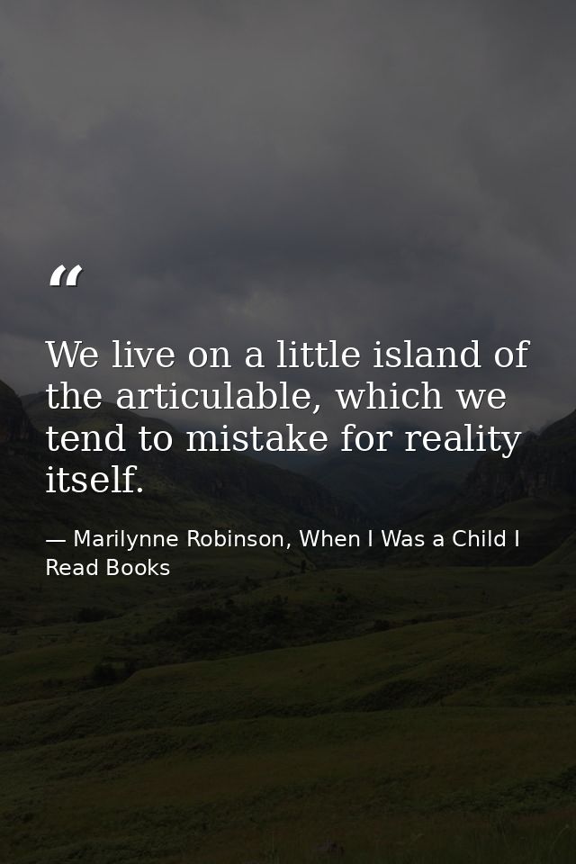 We live on a little island of the articulable, which we tend to mistake for reality itself. — Marilynne Robinson, When I Was a Child I Read Books