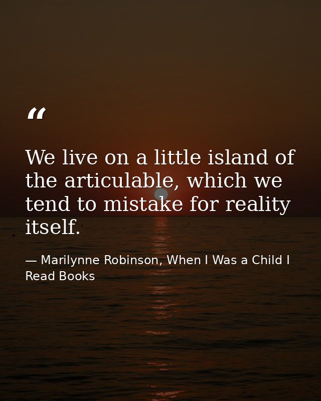 We live on a little island of the articulable, which we tend to mistake for reality itself. — Marilynne Robinson, When I Was a Child I Read Books