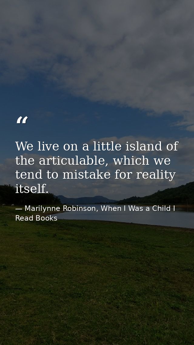 We live on a little island of the articulable, which we tend to mistake for reality itself. — Marilynne Robinson, When I Was a Child I Read Books