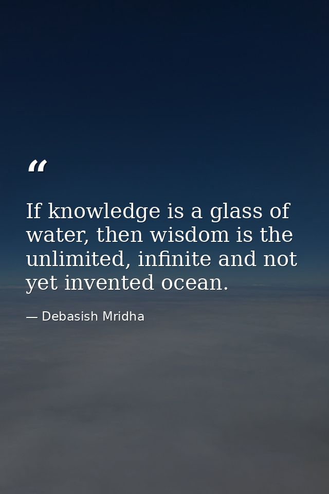 If knowledge is a glass of water, then wisdom is the unlimited, infinite and not yet invented ocean. — Debasish Mridha