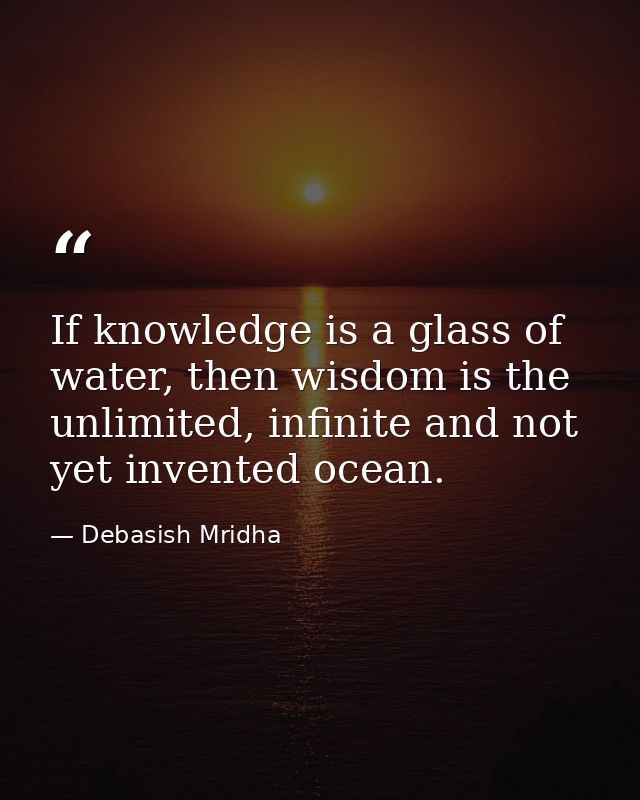 If knowledge is a glass of water, then wisdom is the unlimited, infinite and not yet invented ocean. — Debasish Mridha