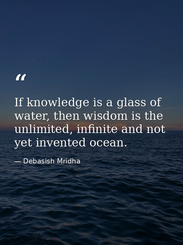 If knowledge is a glass of water, then wisdom is the unlimited, infinite and not yet invented ocean. — Debasish Mridha