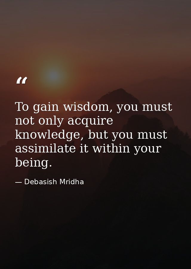 To gain wisdom, you must not only acquire knowledge, but you must assimilate it within your being. — Debasish Mridha