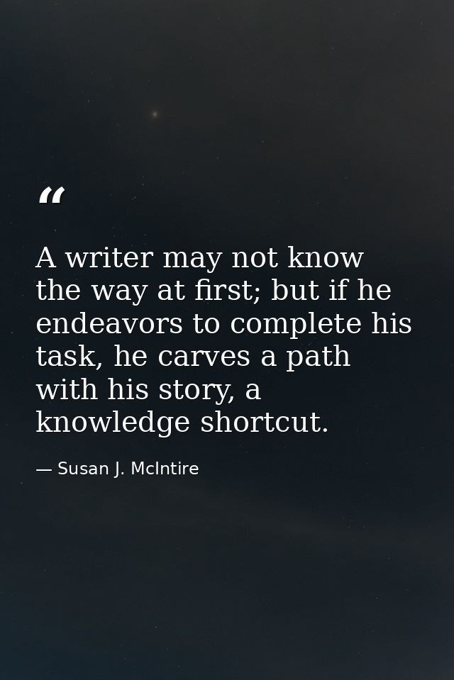 A writer may not know the way at first; but if he endeavors to complete his task, he carves a path with his story, a kno — Susan J. McIntire
