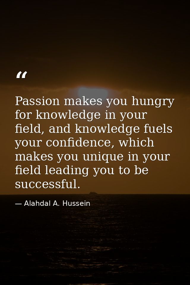 Passion makes you hungry for knowledge in your field, and knowledge fuels your confidence, which makes you unique in you — Alahdal A. Hussein