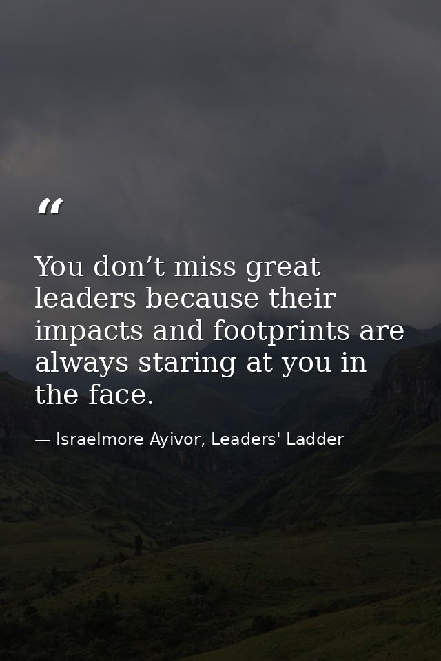 You don’t miss great leaders because their impacts and footprints are always staring at you in the face. — Israelmore Ayivor, Leaders' Ladder