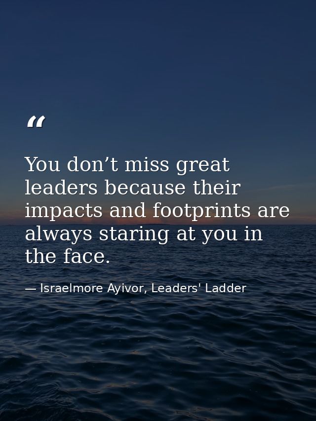 You don’t miss great leaders because their impacts and footprints are always staring at you in the face. — Israelmore Ayivor, Leaders' Ladder
