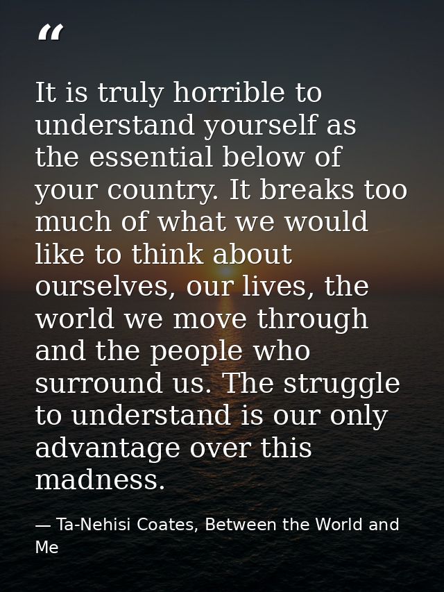 It is truly horrible to understand yourself as the essential below of your country. It breaks too much of what we would  — Ta-Nehisi Coates, Between the World and Me