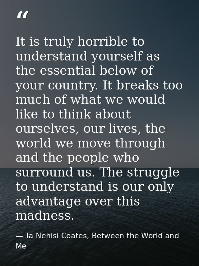 It is truly horrible to understand yourself as the essential below of your country. It breaks too much of what we would  — Ta-Nehisi Coates, Between the World and Me