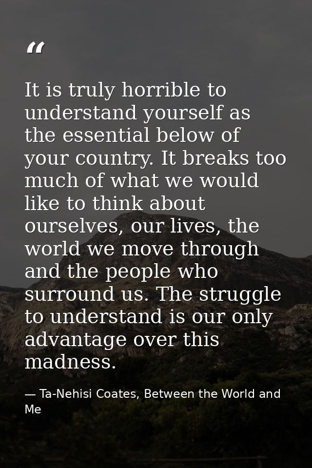 It is truly horrible to understand yourself as the essential below of your country. It breaks too much of what we would  — Ta-Nehisi Coates, Between the World and Me