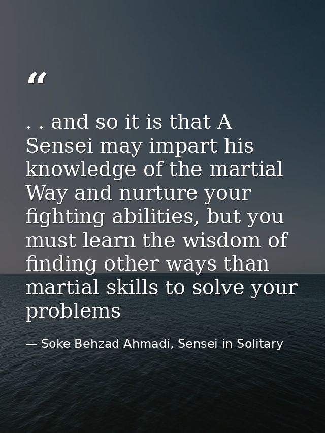. . and so it is that A Sensei may impart his knowledge of the martial Way and nurture your fighting abilities, but you  — Soke Behzad Ahmadi, Sensei in Solitary