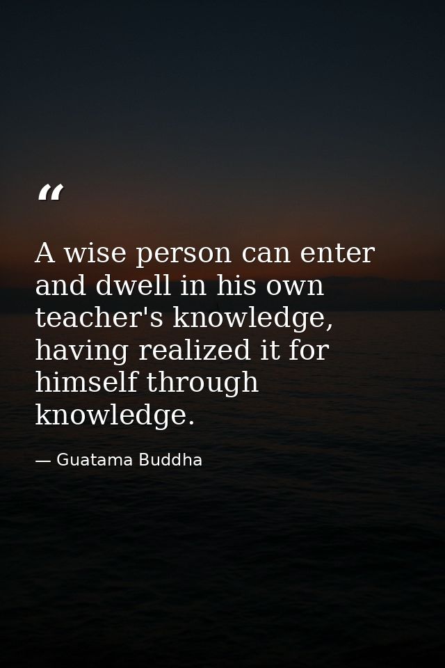 A wise person can enter and dwell in his own teacher's knowledge, having realized it for himself through knowledge. — Guatama Buddha