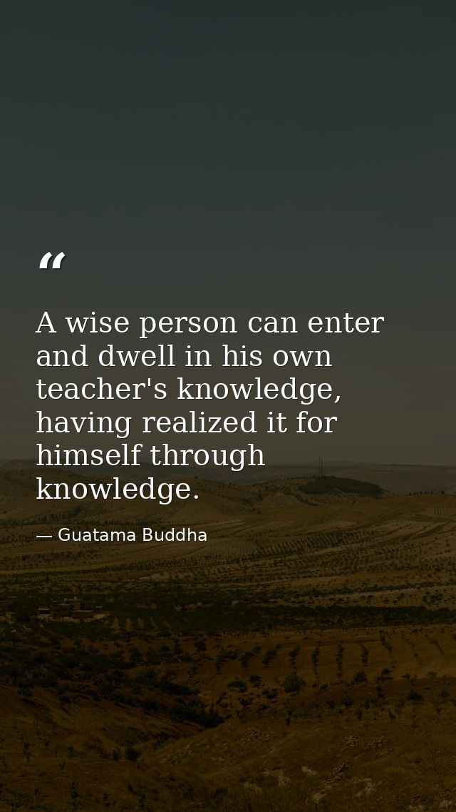 A wise person can enter and dwell in his own teacher's knowledge, having realized it for himself through knowledge. — Guatama Buddha