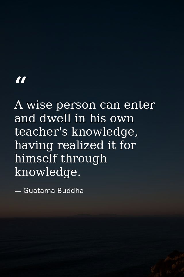 A wise person can enter and dwell in his own teacher's knowledge, having realized it for himself through knowledge. — Guatama Buddha