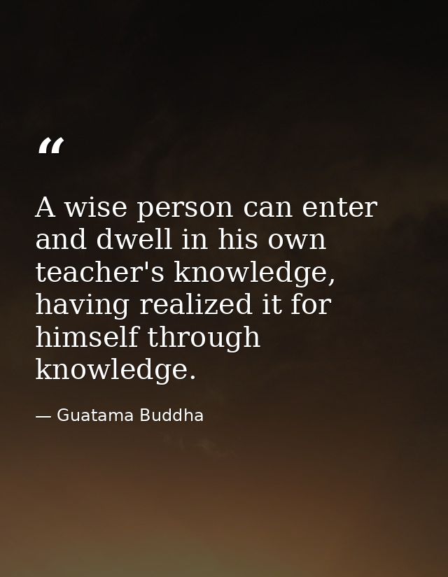 A wise person can enter and dwell in his own teacher's knowledge, having realized it for himself through knowledge. — Guatama Buddha