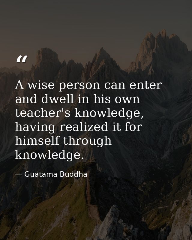 A wise person can enter and dwell in his own teacher's knowledge, having realized it for himself through knowledge. — Guatama Buddha