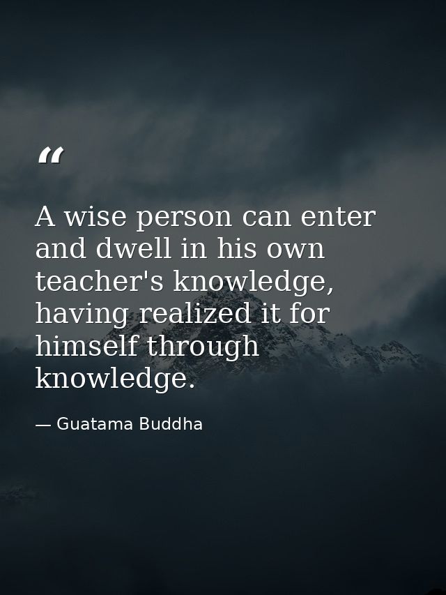A wise person can enter and dwell in his own teacher's knowledge, having realized it for himself through knowledge. — Guatama Buddha