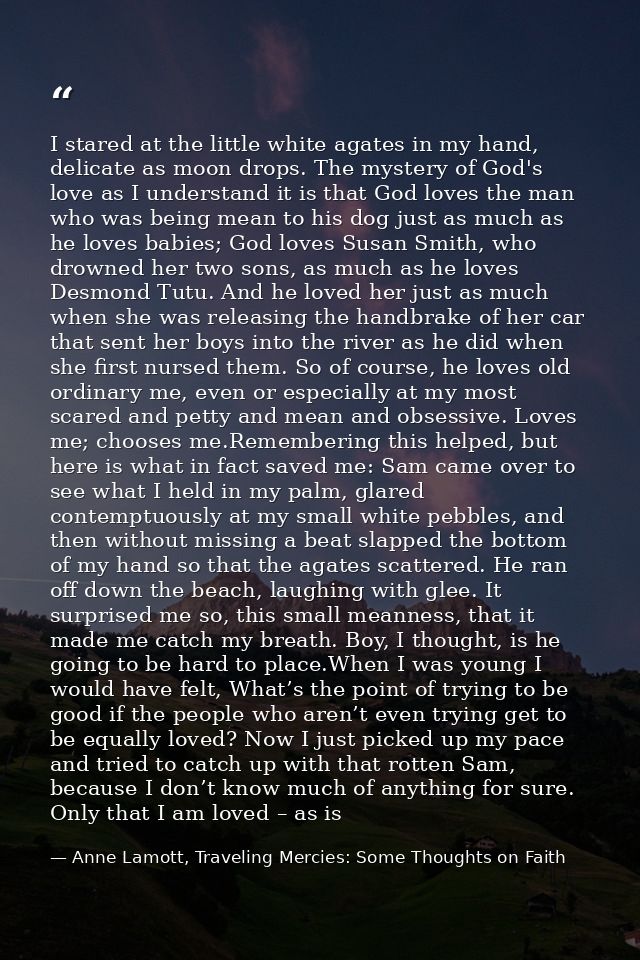I stared at the little white agates in my hand, delicate as moon drops. The mystery of God's love as I understand it is  — Anne Lamott, Traveling Mercies: Some Thoughts on Faith
