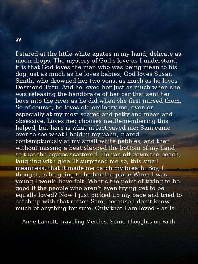 I stared at the little white agates in my hand, delicate as moon drops. The mystery of God's love as I understand it is  — Anne Lamott, Traveling Mercies: Some Thoughts on Faith