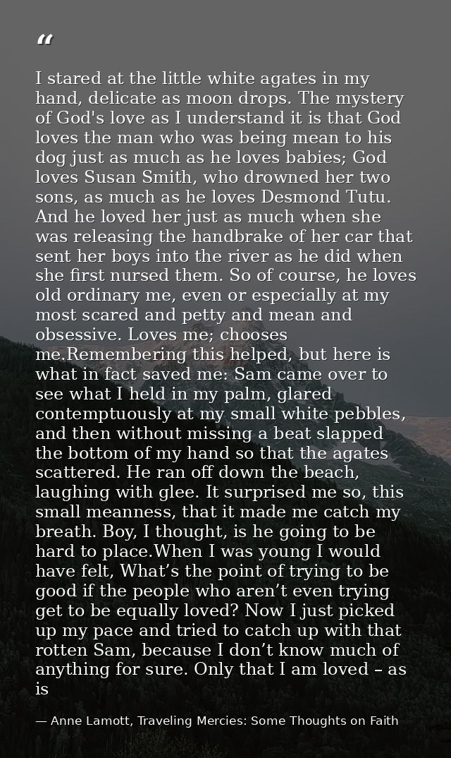 I stared at the little white agates in my hand, delicate as moon drops. The mystery of God's love as I understand it is  — Anne Lamott, Traveling Mercies: Some Thoughts on Faith