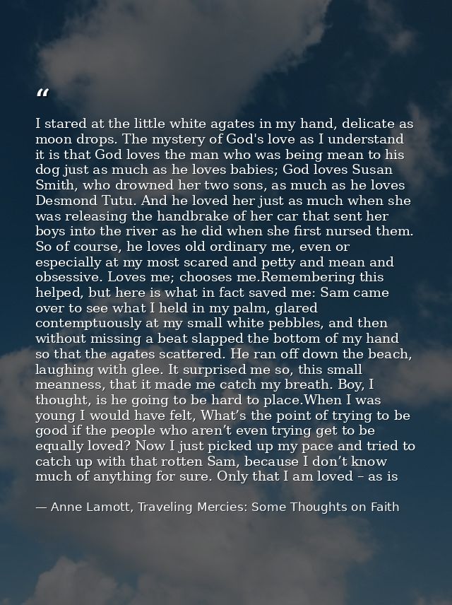 I stared at the little white agates in my hand, delicate as moon drops. The mystery of God's love as I understand it is  — Anne Lamott, Traveling Mercies: Some Thoughts on Faith