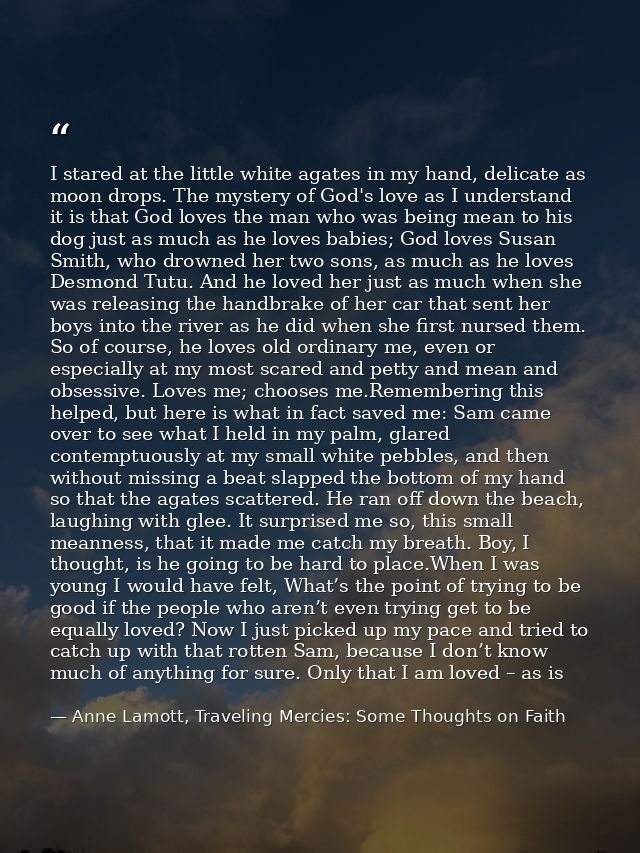 I stared at the little white agates in my hand, delicate as moon drops. The mystery of God's love as I understand it is  — Anne Lamott, Traveling Mercies: Some Thoughts on Faith