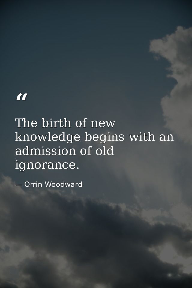 The birth of new knowledge begins with an admission of old ignorance. — Orrin Woodward