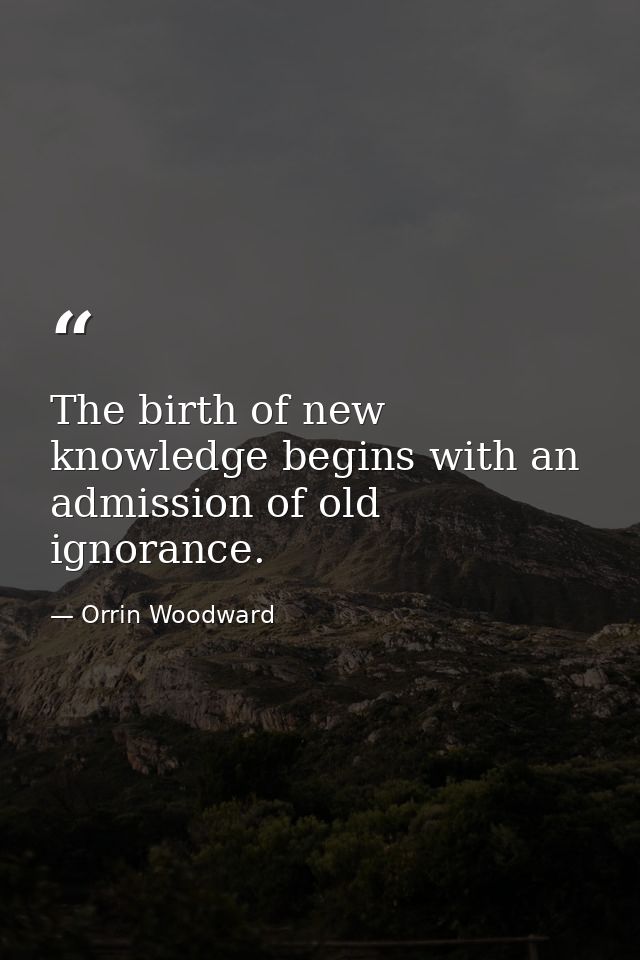 The birth of new knowledge begins with an admission of old ignorance. — Orrin Woodward