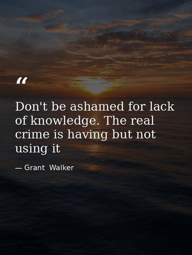 Don't be ashamed for lack of knowledge. The real crime is having but not using it — Grant  Walker
