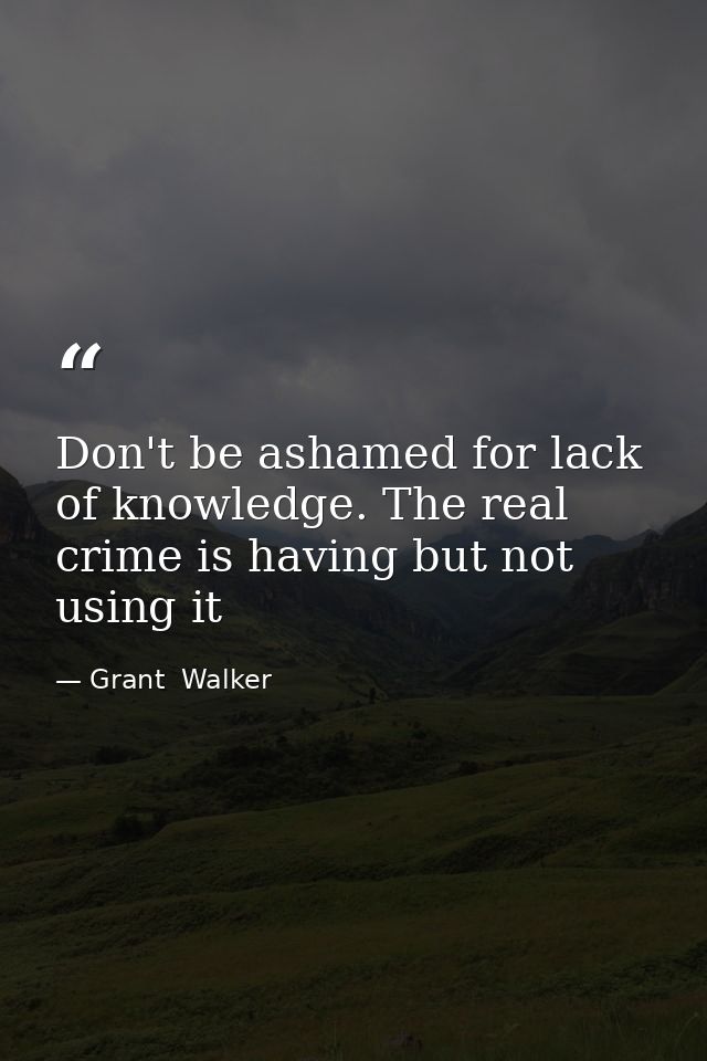 Don't be ashamed for lack of knowledge. The real crime is having but not using it — Grant  Walker