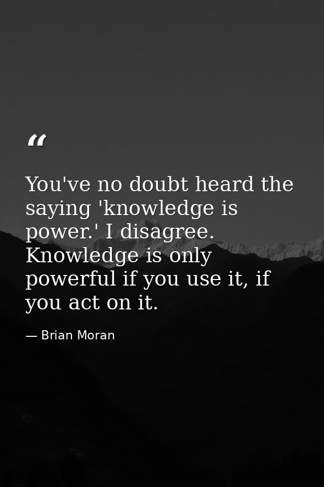 You've no doubt heard the saying 'knowledge is power.' I disagree. Knowledge is only powerful if you use it, if you act  — Brian Moran