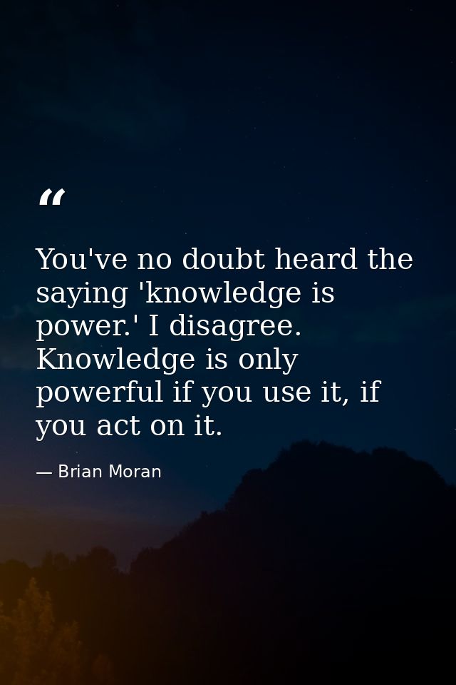 You've no doubt heard the saying 'knowledge is power.' I disagree. Knowledge is only powerful if you use it, if you act  — Brian Moran
