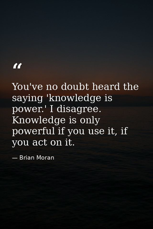 You've no doubt heard the saying 'knowledge is power.' I disagree. Knowledge is only powerful if you use it, if you act  — Brian Moran