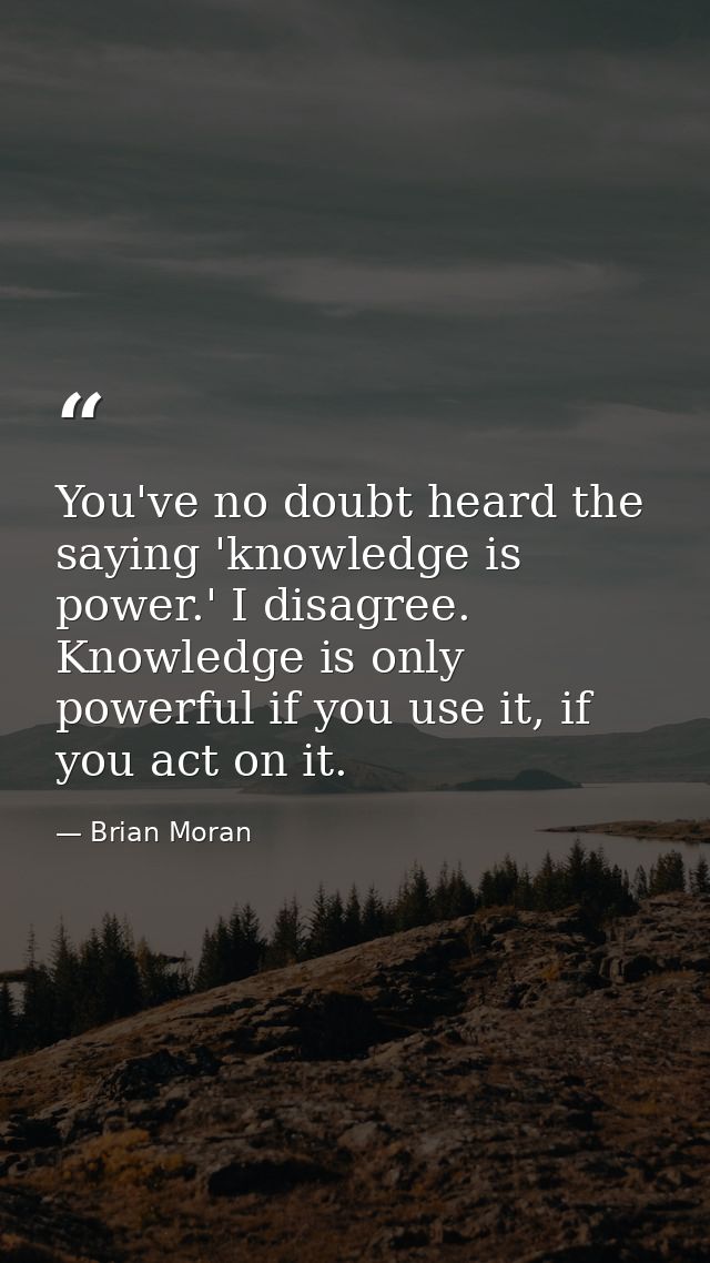 You've no doubt heard the saying 'knowledge is power.' I disagree. Knowledge is only powerful if you use it, if you act  — Brian Moran