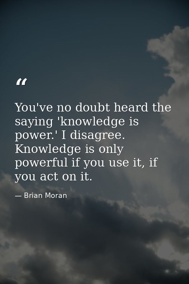 You've no doubt heard the saying 'knowledge is power.' I disagree. Knowledge is only powerful if you use it, if you act  — Brian Moran