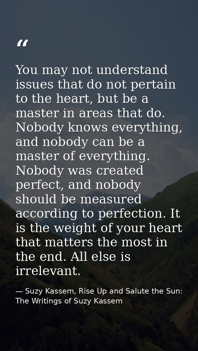 You may not understand issues that do not pertain to the heart, but be a master in areas that do. Nobody knows everythin — Suzy Kassem, Rise Up and Salute the Sun: The Writings of Suzy Kassem
