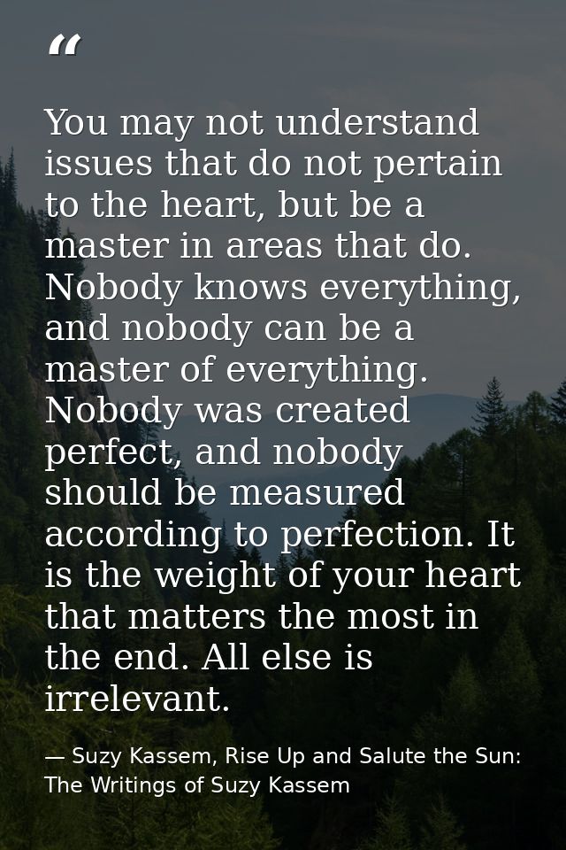 You may not understand issues that do not pertain to the heart, but be a master in areas that do. Nobody knows everythin — Suzy Kassem, Rise Up and Salute the Sun: The Writings of Suzy Kassem