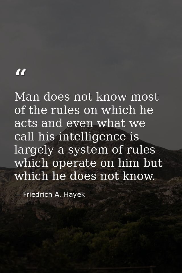 Man does not know most of the rules on which he acts and even what we call his intelligence is largely a system of rules — Friedrich A. Hayek