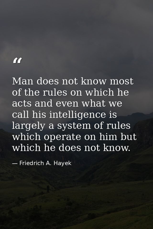 Man does not know most of the rules on which he acts and even what we call his intelligence is largely a system of rules — Friedrich A. Hayek