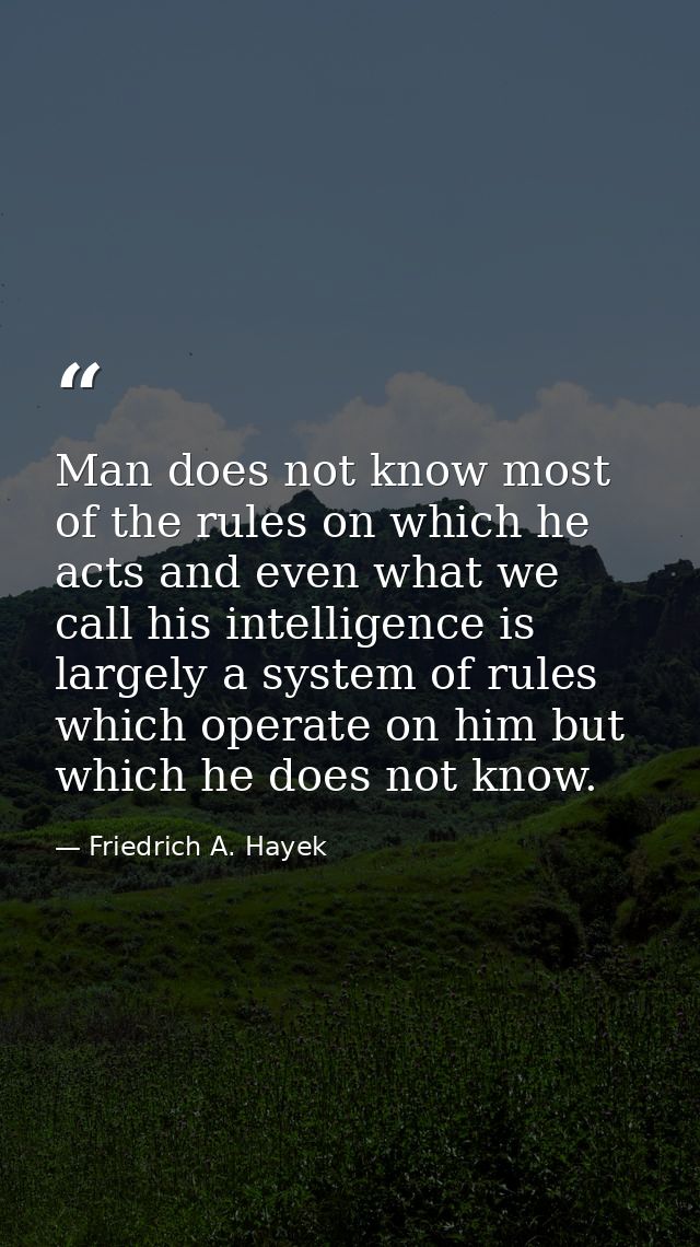 Man does not know most of the rules on which he acts and even what we call his intelligence is largely a system of rules — Friedrich A. Hayek