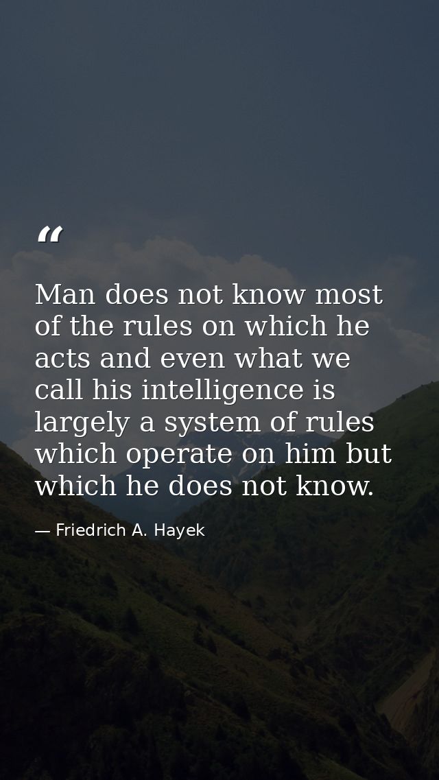 Man does not know most of the rules on which he acts and even what we call his intelligence is largely a system of rules — Friedrich A. Hayek