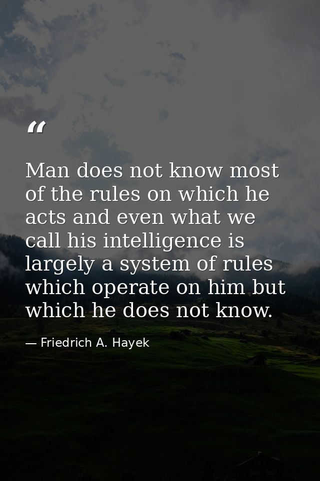 Man does not know most of the rules on which he acts and even what we call his intelligence is largely a system of rules — Friedrich A. Hayek